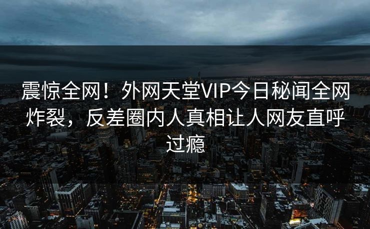 震惊全网！外网天堂VIP今日秘闻全网炸裂，反差圈内人真相让人网友直呼过瘾