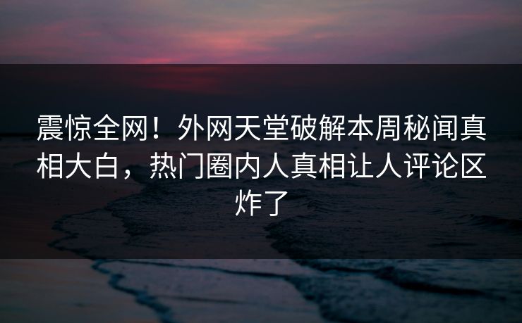 震惊全网！外网天堂破解本周秘闻真相大白，热门圈内人真相让人评论区炸了