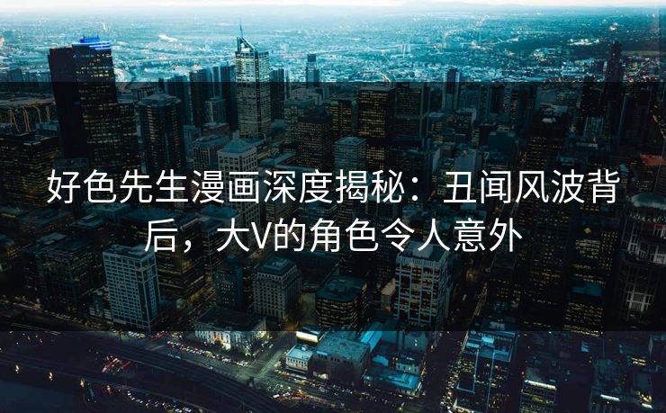 好色先生漫画深度揭秘：丑闻风波背后，大V的角色令人意外