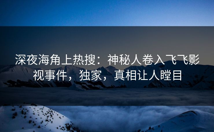 深夜海角上热搜：神秘人卷入飞飞影视事件，独家，真相让人瞠目