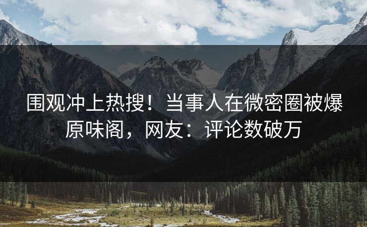 围观冲上热搜！当事人在微密圈被爆原味阁，网友：评论数破万