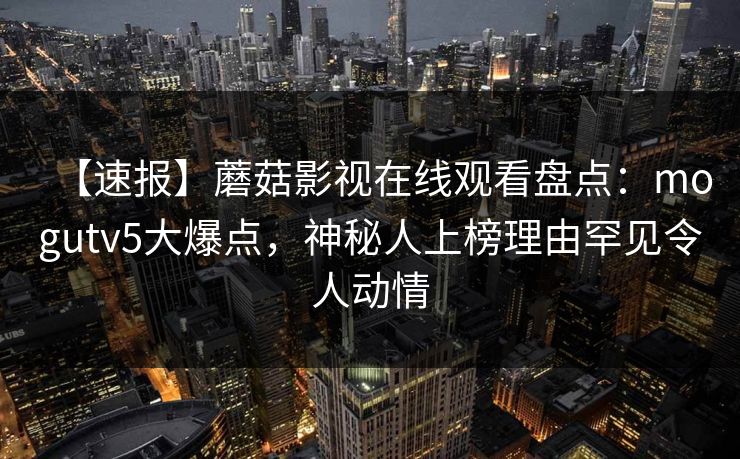 【速报】蘑菇影视在线观看盘点:mogutv5大爆点,神秘人上榜理由罕见令人动情 【速报】蘑菇影视在线观看盘点:mogutv5大爆点,神秘人上榜理由罕见令人动情