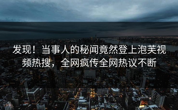 发现！当事人的秘闻竟然登上泡芙视频热搜，全网疯传全网热议不断