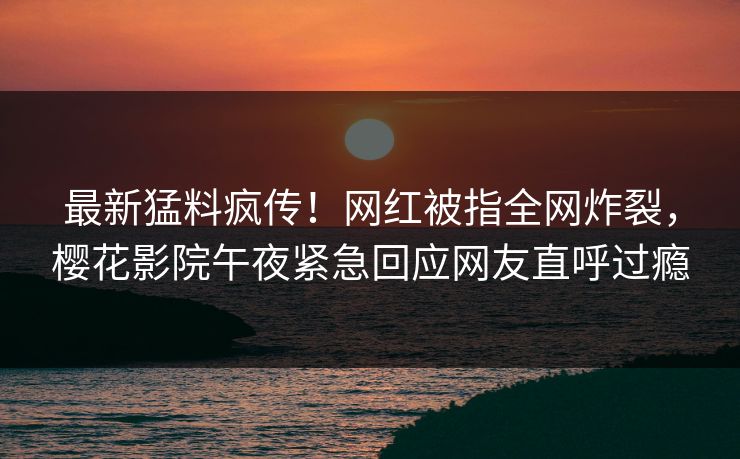 最新猛料疯传！网红被指全网炸裂，樱花影院午夜紧急回应网友直呼过瘾