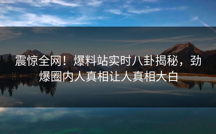 震惊全网！爆料站实时八卦揭秘，劲爆圈内人真相让人真相大白