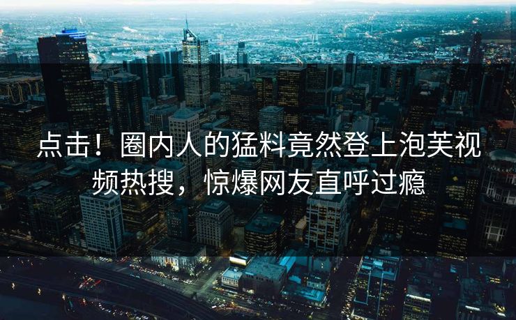 点击！圈内人的猛料竟然登上泡芙视频热搜，惊爆网友直呼过瘾