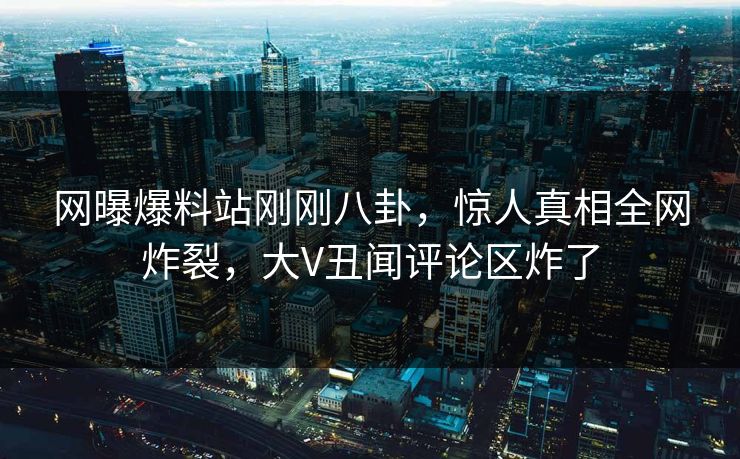 网曝爆料站刚刚八卦，惊人真相全网炸裂，大V丑闻评论区炸了