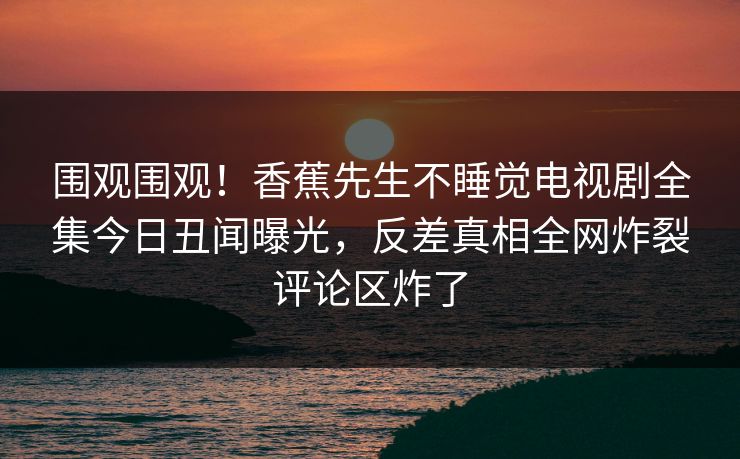 围观围观！香蕉先生不睡觉电视剧全集今日丑闻曝光，反差真相全网炸裂评论区炸了