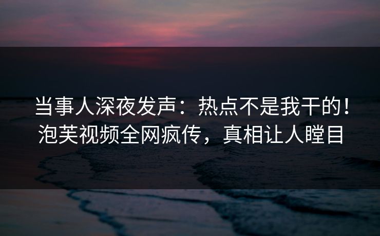 当事人深夜发声：热点不是我干的！泡芙视频全网疯传，真相让人瞠目