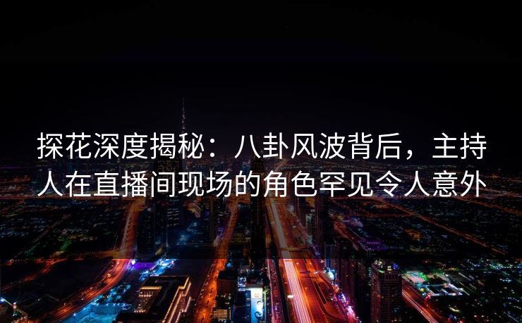 探花深度揭秘:八卦风波背后,主持人在直播间现场的角色罕见令人意外 探花深度揭秘:八卦风波背后,主持人在直播间现场的角色罕见令人意外