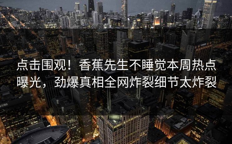 点击围观!香蕉先生不睡觉本周热点曝光,劲爆真相全网炸裂细节太炸裂 点击围观!香蕉先生不睡觉本周热点曝光,劲爆真相全网炸裂细节太炸裂