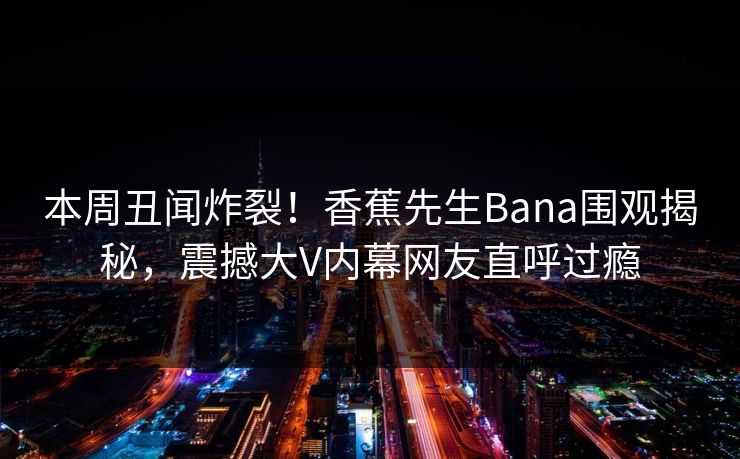 本周丑闻炸裂！香蕉先生Bana围观揭秘，震撼大V内幕网友直呼过瘾