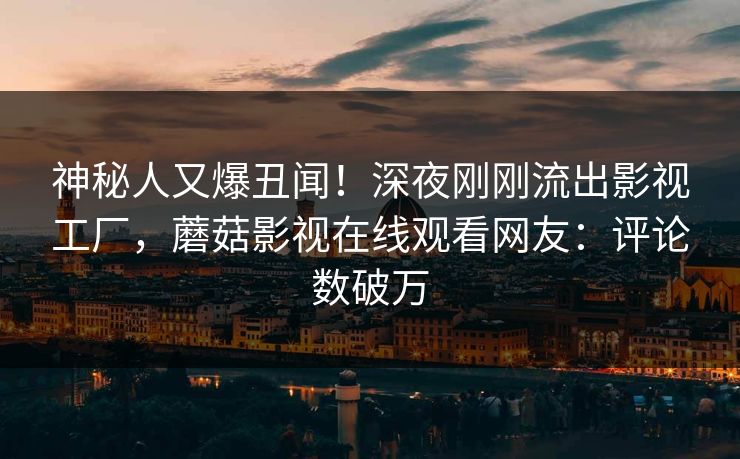 神秘人又爆丑闻!深夜刚刚流出影视工厂,蘑菇影视在线观看网友:评论数破万 神秘人又爆丑闻!深夜刚刚流出影视工厂,蘑菇影视在线观看网友:评论数破万