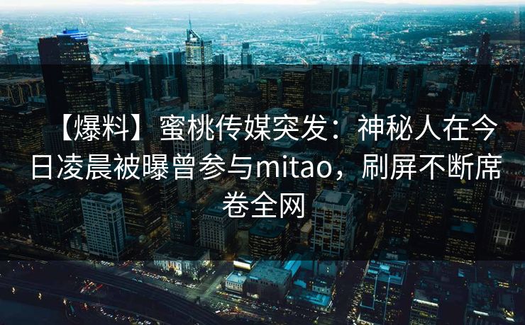 【爆料】蜜桃传媒突发:神秘人在今日凌晨被曝曾参与mitao,刷屏不断席卷全网 【爆料】蜜桃传媒突发:神秘人在今日凌晨被曝曾参与mitao,刷屏不断席卷全网