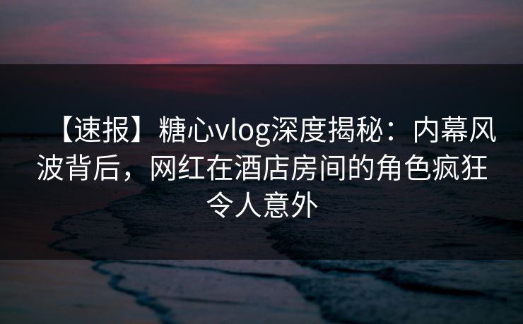 【速报】糖心vlog深度揭秘:内幕风波背后,网红在酒店房间的角色疯狂令人意外 【速报】糖心vlog深度揭秘:内幕风波背后,网红在酒店房间的角色疯狂令人意外