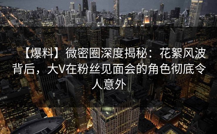 【爆料】微密圈深度揭秘:花絮风波背后,大V在粉丝见面会的角色彻底令人意外 【爆料】微密圈深度揭秘:花絮风波背后,大V在粉丝见面会的角色彻底令人意外
