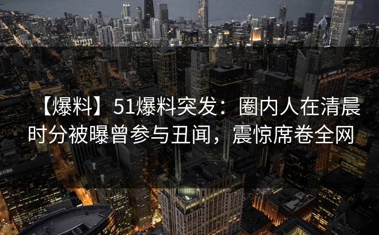 【爆料】51爆料突发：圈内人在清晨时分被曝曾参与丑闻，震惊席卷全网