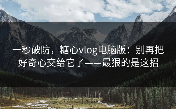 一秒破防，糖心vlog电脑版：别再把好奇心交给它了——最狠的是这招
