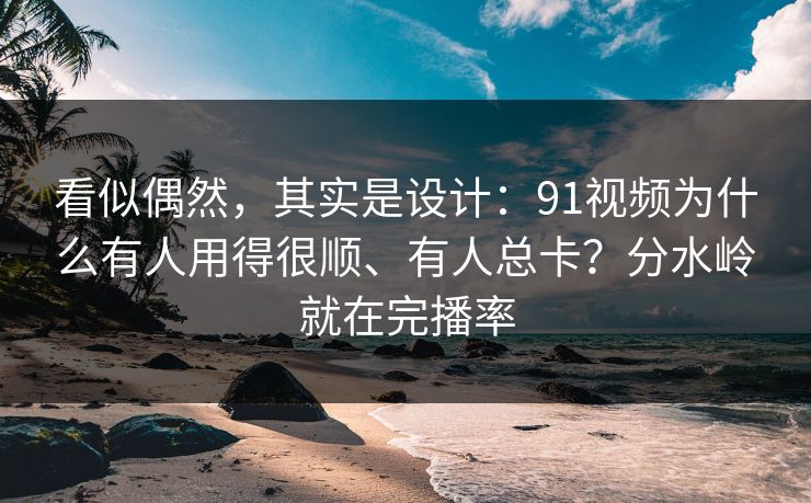看似偶然，其实是设计：91视频为什么有人用得很顺、有人总卡？分水岭就在完播率