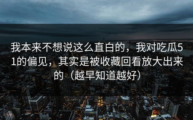 我本来不想说这么直白的，我对吃瓜51的偏见，其实是被收藏回看放大出来的（越早知道越好）
