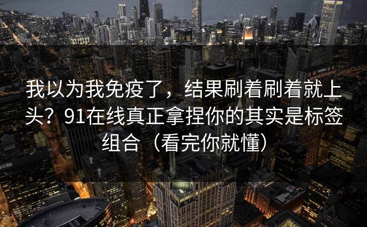 我以为我免疫了，结果刷着刷着就上头？91在线真正拿捏你的其实是标签组合（看完你就懂）