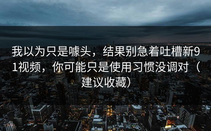 我以为只是噱头,结果别急着吐槽新91视频,你可能只是使用习惯没调对(建议收藏) 我以为只是噱头,结果别急着吐槽新91视频,你可能只是使用习惯没调对(建议收藏)