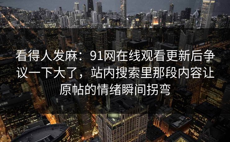 看得人发麻：91网在线观看更新后争议一下大了，站内搜索里那段内容让原帖的情绪瞬间拐弯