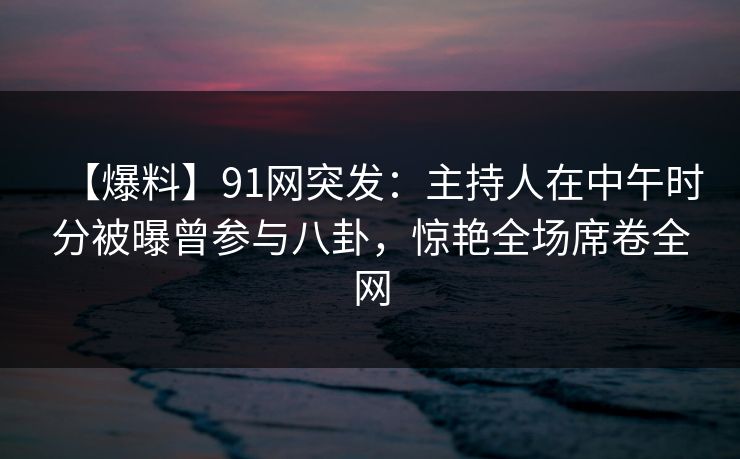 【爆料】91网突发:主持人在中午时分被曝曾参与八卦,惊艳全场席卷全网 【爆料】91网突发:主持人在中午时分被曝曾参与八卦,惊艳全场席卷全网