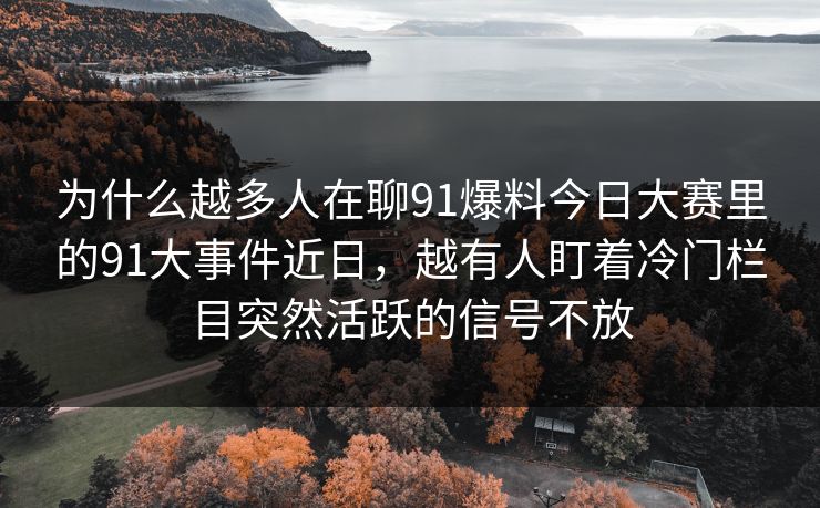 为什么越多人在聊91爆料今日大赛里的91大事件近日,越有人盯着冷门栏目突然活跃的信号不放 为什么越多人在聊91爆料今日大赛里的91大事件近日,越有人盯着冷门栏目突然活跃的信号不放